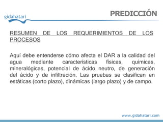 RESUMEN DE LOS REQUERIMIENTOS DE LOS
PROCESOS
Aquí debe entenderse cómo afecta el DAR a la calidad del
agua mediante características físicas, químicas,
mineralógicas, potencial de ácido neutro, de generación
del ácido y de infiltración. Las pruebas se clasifican en
estáticas (corto plazo), dinámicas (largo plazo) y de campo.
PREDICCIÓN
 