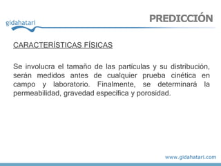 CARACTERÍSTICAS FÍSICAS
Se involucra el tamaño de las partículas y su distribución,
serán medidos antes de cualquier prueba cinética en
campo y laboratorio. Finalmente, se determinará la
permeabilidad, gravedad específica y porosidad.
PREDICCIÓN
 