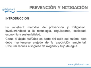 INTRODUCCIÓN
Se mostrará métodos de prevención y mitigación
involucrándose a la tecnología, reguladores, sociedad,
economía y sostenibilidad.
Como el ácido sulfúrico es parte del ciclo del sulfato, este
debe mantenerse alejado de la exposición ambiental.
Procurar reducir el ingreso de oxígeno y flujo de agua.
PREVENCIÓN Y MITIGACIÓN
 
