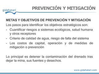 METAS Y OBJETIVOS DE PREVENCIÓN Y MITIGACIÓN
Los pasos para identificar los objetivos estratégicos son:
- Cuantificar riesgos a sistemas ecológicos, salud humana
y otros receptores
- Criterio de calidad de agua, riesgo de falla del sistema
- Los costos de capital, operación y de medidas de
mitigación o prevención
Lo principal es detener la contaminación del drenado tras
dejar la mina, sus fuentes y desechos.
PREVENCIÓN Y MITIGACIÓN
 