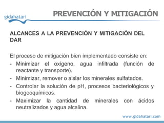 ALCANCES A LA PREVENCIÓN Y MITIGACIÓN DEL
DAR
El proceso de mitigación bien implementado consiste en:
- Minimizar el oxígeno, agua infiltrada (función de
reactante y transporte).
- Minimizar, remover o aislar los minerales sulfatados.
- Controlar la solución de pH, procesos bacteriológicos y
biogeoquímicos.
- Maximizar la cantidad de minerales con ácidos
neutralizados y agua alcalina.
PREVENCIÓN Y MITIGACIÓN
 