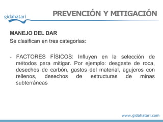 MANEJO DEL DAR
Se clasifican en tres categorías:
- FACTORES FÍSICOS: Influyen en la selección de
métodos para mitigar. Por ejemplo: desgaste de roca,
desechos de carbón, gastos del material, agujeros con
rellenos, desechos de estructuras de minas
subterráneas
PREVENCIÓN Y MITIGACIÓN
 