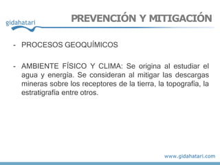 - PROCESOS GEOQUÍMICOS
- AMBIENTE FÍSICO Y CLIMA: Se origina al estudiar el
agua y energía. Se consideran al mitigar las descargas
mineras sobre los receptores de la tierra, la topografía, la
estratigrafía entre otros.
PREVENCIÓN Y MITIGACIÓN
 