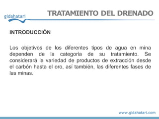 TRATAMIENTO DEL DRENADO
INTRODUCCIÓN
Los objetivos de los diferentes tipos de agua en mina
dependen de la categoría de su tratamiento. Se
considerará la variedad de productos de extracción desde
el carbón hasta el oro, así también, las diferentes fases de
las minas.
 