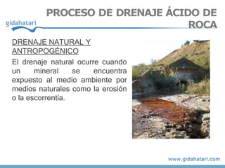 DRENAJE NATURAL Y
ANTROPOGÉNICO
El drenaje natural ocurre cuando
un mineral se encuentra
expuesto al medio ambiente por
medios naturales como la erosión
o la escorrentía.
PROCESO DE DRENAJE ÁCIDO DE
ROCA
 