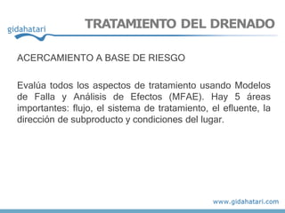 TRATAMIENTO DEL DRENADO
ACERCAMIENTO A BASE DE RIESGO
Evalúa todos los aspectos de tratamiento usando Modelos
de Falla y Análisis de Efectos (MFAE). Hay 5 áreas
importantes: flujo, el sistema de tratamiento, el efluente, la
dirección de subproducto y condiciones del lugar.
 