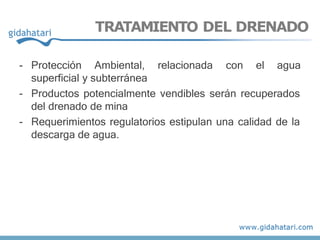 TRATAMIENTO DEL DRENADO
- Protección Ambiental, relacionada con el agua
superficial y subterránea
- Productos potencialmente vendibles serán recuperados
del drenado de mina
- Requerimientos regulatorios estipulan una calidad de la
descarga de agua.
 