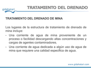 TRATAMIENTO DEL DRENADO
TRATAMIENTO DEL DRENADO DE MINA
Los lugares de la estructura de tratamiento de drenado de
mina incluye:
- Una corriente de agua de mina proveniente de un
proceso o facilidad descargando altas concentraciones y
cargas de agentes contaminadores.
- Una corriente de agua dedicada a algún uso de agua de
mina que requiere una calidad específica de agua.
 