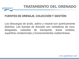 TRATAMIENTO DEL DRENADO
FUENTES DE DRENAJE, COLECCIÓN Y GESTIÓN
Las descargas de ácido, salino y neutral son químicamente
distintos. Las fuentes de drenado son vertederos de roca,
desgastes, calzadas de transporte, áreas molidas,
superficie contaminada y funcionamientos subterráneos.
 