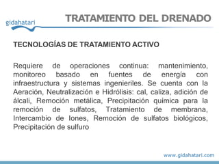 TRATAMIENTO DEL DRENADO
TECNOLOGÍAS DE TRATAMIENTO ACTIVO
Requiere de operaciones continua: mantenimiento,
monitoreo basado en fuentes de energía con
infraestructura y sistemas ingenieriles. Se cuenta con la
Aeración, Neutralización e Hidrólisis: cal, caliza, adición de
álcali, Remoción metálica, Precipitación química para la
remoción de sulfatos, Tratamiento de membrana,
Intercambio de Iones, Remoción de sulfatos biológicos,
Precipitación de sulfuro
 