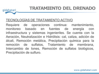 TRATAMIENTO DEL DRENADO
TECNOLOGÍAS DE TRATAMIENTO ACTIVO
Requiere de operaciones continua: mantenimiento,
monitoreo basado en fuentes de energía con
infraestructura y sistemas ingenieriles. Se cuenta con la
Aeración, Neutralización e Hidrólisis: cal, caliza, adición de
álcali, Remoción metálica, Precipitación química para la
remoción de sulfatos, Tratamiento de membrana,
Intercambio de Iones, Remoción de sulfatos biológicos,
Precipitación de sulfuro.
 