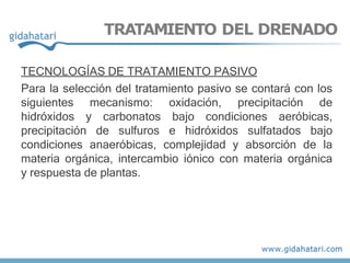 TRATAMIENTO DEL DRENADO
TECNOLOGÍAS DE TRATAMIENTO PASIVO
Para la selección del tratamiento pasivo se contará con los
siguientes mecanismo: oxidación, precipitación de
hidróxidos y carbonatos bajo condiciones aeróbicas,
precipitación de sulfuros e hidróxidos sulfatados bajo
condiciones anaeróbicas, complejidad y absorción de la
materia orgánica, intercambio iónico con materia orgánica
y respuesta de plantas.
 