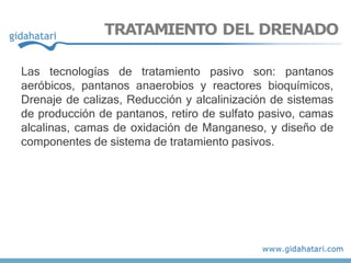 TRATAMIENTO DEL DRENADO
Las tecnologías de tratamiento pasivo son: pantanos
aeróbicos, pantanos anaerobios y reactores bioquímicos,
Drenaje de calizas, Reducción y alcalinización de sistemas
de producción de pantanos, retiro de sulfato pasivo, camas
alcalinas, camas de oxidación de Manganeso, y diseño de
componentes de sistema de tratamiento pasivos.
 