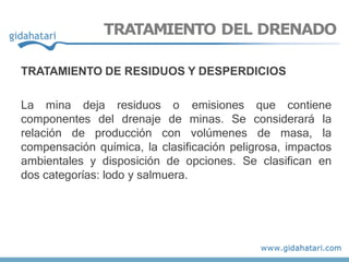 TRATAMIENTO DEL DRENADO
TRATAMIENTO DE RESIDUOS Y DESPERDICIOS
La mina deja residuos o emisiones que contiene
componentes del drenaje de minas. Se considerará la
relación de producción con volúmenes de masa, la
compensación química, la clasificación peligrosa, impactos
ambientales y disposición de opciones. Se clasifican en
dos categorías: lodo y salmuera.
 