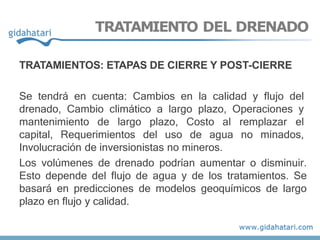 TRATAMIENTO DEL DRENADO
TRATAMIENTOS: ETAPAS DE CIERRE Y POST-CIERRE
Se tendrá en cuenta: Cambios en la calidad y flujo del
drenado, Cambio climático a largo plazo, Operaciones y
mantenimiento de largo plazo, Costo al remplazar el
capital, Requerimientos del uso de agua no minados,
Involucración de inversionistas no mineros.
Los volúmenes de drenado podrían aumentar o disminuir.
Esto depende del flujo de agua y de los tratamientos. Se
basará en predicciones de modelos geoquímicos de largo
plazo en flujo y calidad.
 