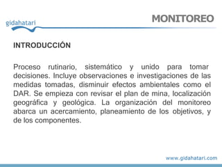 MONITOREO
INTRODUCCIÓN
Proceso rutinario, sistemático y unido para tomar
decisiones. Incluye observaciones e investigaciones de las
medidas tomadas, disminuir efectos ambientales como el
DAR. Se empieza con revisar el plan de mina, localización
geográfica y geológica. La organización del monitoreo
abarca un acercamiento, planeamiento de los objetivos, y
de los componentes.
 