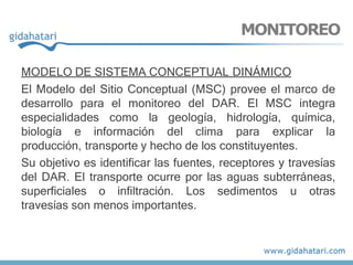MODELO DE SISTEMA CONCEPTUAL DINÁMICO
El Modelo del Sitio Conceptual (MSC) provee el marco de
desarrollo para el monitoreo del DAR. El MSC integra
especialidades como la geología, hidrología, química,
biología e información del clima para explicar la
producción, transporte y hecho de los constituyentes.
Su objetivo es identificar las fuentes, receptores y travesías
del DAR. El transporte ocurre por las aguas subterráneas,
superficiales o infiltración. Los sedimentos u otras
travesías son menos importantes.
MONITOREO
 