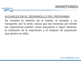 ALCANCES EN EL DESARROLLO DEL PROGRAMA
Se muestra la relación de la fuente, el receptor y su
transporte; por lo tanto, busca que las travesías por donde
los organismos puedan verse expuestos a algún afluente,
la extensión de la exposición y el impacto de exposición
que genera en ellos.
MONITOREO
 