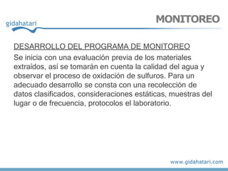 DESARROLLO DEL PROGRAMA DE MONITOREO
Se inicia con una evaluación previa de los materiales
extraídos, así se tomarán en cuenta la calidad del agua y
observar el proceso de oxidación de sulfuros. Para un
adecuado desarrollo se consta con una recolección de
datos clasificados, consideraciones estáticas, muestras del
lugar o de frecuencia, protocolos el laboratorio.
MONITOREO
 