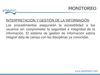 INTERPRETACIÓN Y GESTIÓN DE LA INFORMACIÓN
Los procedimientos asegurarán la accesibilidad a los
usuarios sin comprometer la seguridad e integridad de la
información. El sistema de gestión de información sabría
integrar data de campo con las disciplinas ya conocidas.
MONITOREO
 