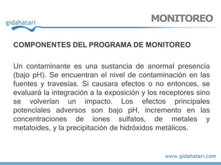 COMPONENTES DEL PROGRAMA DE MONITOREO
Un contaminante es una sustancia de anormal presencia
(bajo pH). Se encuentran el nivel de contaminación en las
fuentes y travesías. Si causara efectos o no entonces, se
evaluará la integración a la exposición y los receptores sino
se volverían un impacto. Los efectos principales
potenciales adversos son bajo pH, incremento en las
concentraciones de iones sulfatos, de metales y
metaloides, y la precipitación de hidróxidos metálicos.
MONITOREO
 