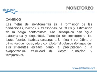 CAMINOS
Las metas de monitorearlas es la formación de las
condiciones, hechos y transportes de COI’s y estimación
de la carga contamínate. Los principales son agua
subterránea y superficial. También se monitoreará los
lagos, fuentes marinas cercanas a la mina, y por último el
clima ya que nos ayuda a completar el balance del agua en
estados
velocidad
como la
del viento, humedad
precipitación o la
y
sus diferentes
evaporización,
temperatura.
MONITOREO
 