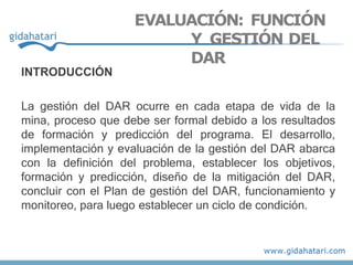 EVALUACIÓN: FUNCIÓN
Y GESTIÓN DEL
DAR
INTRODUCCIÓN
La gestión del DAR ocurre en cada etapa de vida de la
mina, proceso que debe ser formal debido a los resultados
de formación y predicción del programa. El desarrollo,
implementación y evaluación de la gestión del DAR abarca
con la definición del problema, establecer los objetivos,
formación y predicción, diseño de la mitigación del DAR,
concluir con el Plan de gestión del DAR, funcionamiento y
monitoreo, para luego establecer un ciclo de condición.
 