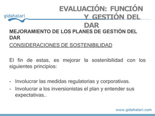 EVALUACIÓN: FUNCIÓN
Y GESTIÓN DEL
DAR
MEJORAMIENTO DE LOS PLANES DE GESTIÓN DEL
DAR
CONSIDERACIONES DE SOSTENIBILIDAD
El fin de estas, es mejorar la sostenibilidad con los
siguientes principios:
- Involucrar las medidas regulatorias y corporativas.
- Involucrar a los inversionistas el plan y entender sus
expectativas..
 
