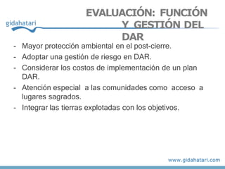EVALUACIÓN: FUNCIÓN
Y GESTIÓN DEL
DAR
- Mayor protección ambiental en el post-cierre.
- Adoptar una gestión de riesgo en DAR.
- Considerar los costos de implementación de un plan
DAR.
- Atención especial a las comunidades como acceso a
lugares sagrados.
- Integrar las tierras explotadas con los objetivos.
 