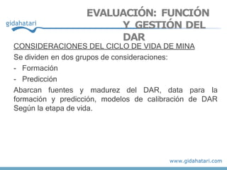 EVALUACIÓN: FUNCIÓN
Y GESTIÓN DEL
DAR
CONSIDERACIONES DEL CICLO DE VIDA DE MINA
Se dividen en dos grupos de consideraciones:
- Formación
- Predicción
Abarcan fuentes y madurez del DAR, data para la
formación y predicción, modelos de calibración de DAR
Según la etapa de vida.
 