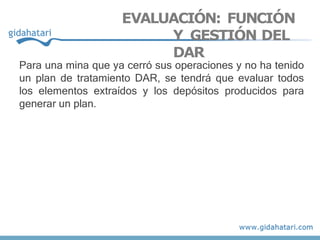 EVALUACIÓN: FUNCIÓN
Y GESTIÓN DEL
DAR
Para una mina que ya cerró sus operaciones y no ha tenido
un plan de tratamiento DAR, se tendrá que evaluar todos
los elementos extraídos y los depósitos producidos para
generar un plan.
 