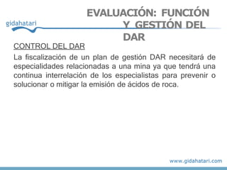 EVALUACIÓN: FUNCIÓN
Y GESTIÓN DEL
DAR
CONTROL DEL DAR
La fiscalización de un plan de gestión DAR necesitará de
especialidades relacionadas a una mina ya que tendrá una
continua interrelación de los especialistas para prevenir o
solucionar o mitigar la emisión de ácidos de roca.
 