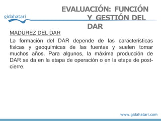 MADUREZ DEL DAR
La formación del DAR depende de las características
físicas y geoquímicas de las fuentes y suelen tomar
muchos años. Para algunos, la máxima producción de
DAR se da en la etapa de operación o en la etapa de post-
cierre.
EVALUACIÓN: FUNCIÓN
Y GESTIÓN DEL
DAR
 