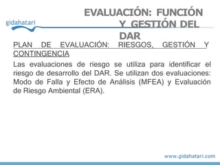 PLAN DE EVALUACIÓN: RIESGOS, GESTIÓN Y
CONTINGENCIA
Las evaluaciones de riesgo se utiliza para identificar el
riesgo de desarrollo del DAR. Se utilizan dos evaluaciones:
Modo de Falla y Efecto de Análisis (MFEA) y Evaluación
de Riesgo Ambiental (ERA).
EVALUACIÓN: FUNCIÓN
Y GESTIÓN DEL
DAR
 