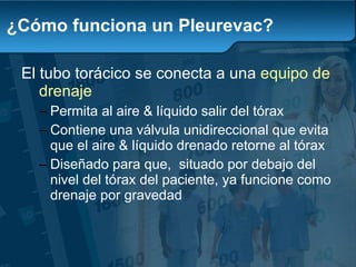 ¿Cómo funciona un Pleurevac? El tubo torácico se conecta a un a  equipo de  drenaje Permita al aire & líquido salir del tórax Con tiene una válvula unidireccional que evita que el aire & líquido drenado retorne al tórax D iseñado para que,  situado por debajo del nivel del tórax del paciente, ya funcione como drenaje por gravedad 
