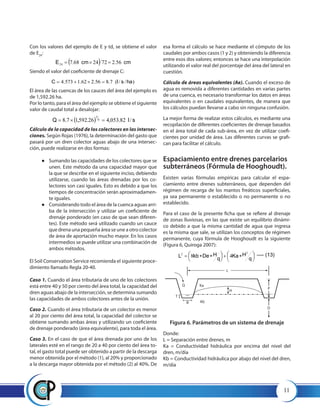 11
Con los valores del ejemplo de E y td, se obtiene el valor
de E24
:
Siendo el valor del coeficiente de drenaje C:
El área de las cuencas de los cauces del área del ejemplo es
de 1,592.26 ha.
Por lo tanto, para el área del ejemplo se obtiene el siguiente
valor de caudal total a desalojar:
Cálculo de la capacidad de los colectores en las intersec-
ciones. Según Rojas (1976), la determinación del gasto que
pasará por un dren colector aguas abajo de una intersec-
ción, puede realizarse en dos formas:
●● 	Sumando las capacidades de los colectores que se
unen. Este método da una capacidad mayor que
la que se describe en el siguiente inciso, debiendo
utilizarse, cuando las áreas drenadas por los co-
lectores son casi iguales. Esto es debido a que los
tiempos de concentración serán aproximadamen-
te iguales.
●● 	Considerando todo el área de la cuenca aguas arri-
ba de la intersección y utilizar un coeficiente de
drenaje ponderado (en caso de que sean diferen-
tes). Este método será utilizado cuando un cauce
que drena una pequeña área se une a otro colector
de área de aportación mucho mayor. En los casos
intermedios se puede utilizar una combinación de
ambos métodos.
El Soil Conservation Service recomienda el siguiente proce-
dimiento llamado Regla 20-40.
Caso 1. Cuando el área tributaria de uno de los colectores
está entre 40 y 50 por ciento del área total, la capacidad del
dren aguas abajo de la intersección, se determina sumando
las capacidades de ambos colectores antes de la unión.
Caso 2. Cuando el área tributaria de un colector es menor
al 20 por ciento del área total, la capacidad del colector se
obtiene sumando ambas áreas y utilizando un coeficiente
de drenaje ponderado (área equivalente), para toda el área.
Caso 3. En el caso de que el área drenada por uno de los
laterales esté en el rango de 20 a 40 por ciento del área to-
tal, el gasto total puede ser obtenido a partir de la descarga
menor obtenida por el método (1), al 20% y proporcionado
a la descarga mayor obtenida por el método (2) al 40%. De
  cmcmE 56.2722468.724 ×
)//(7.856.262.1573.4 haslC ×
  slQ /82.053,426.592,17.8 6
5
×
esa forma el cálculo se hace mediante el cómputo de los
caudales por ambos casos (1 y 2) y obteniendo la diferencia
entre esos dos valores; entonces se hace una interpolación
utilizando el valor real del porcentaje del área del lateral en
cuestión.
Cálculo de áreas equivalentes (Ae). Cuando el exceso de
agua es removida a diferentes cantidades en varias partes
de una cuenca, es necesario transformar los datos en áreas
equivalentes o en caudales equivalentes, de manera que
los cálculos puedan llevarse a cabo sin ninguna confusión.
La mejor forma de realizar estos cálculos, es mediante una
recopilación de diferentes coeficientes de drenaje basados
en el área total de cada sub-área, en vez de utilizar coefi-
cientes por unidad de área. Las diferentes curvas se grafi-
can para facilitar el cálculo.
Espaciamiento entre drenes parcelarios
subterráneos (Fórmula de Hooghoudt).
Existen varias fórmulas empíricas para calcular el espa-
ciamiento entre drenes subterráneos, que dependen del
régimen de recarga de los mantos freáticos superficiales,
ya sea permanente o establecido o no permanente o no
establecido.
Para el caso de la presente ficha que se refiere al drenaje
de zonas lluviosas, en las que existe un equilibrio dinámi-
co debido a que la misma cantidad de agua que ingresa
es la misma que sale, se utilizan los conceptos de régimen
permanente, cuya fórmula de Hooghoudt es la siguiente
(Figura 6, Quiroga 2007):




 ∗



 ∗∗
q
HKa
q
HDekbL
22
48 ---- (13)
L
H
Q
B Kb
Ka
D
P
T
Figura 6. Parámetros de un sistema de drenaje
Donde:
L = Separación entre drenes, m
Ka = Conductividad hidráulica por encima del nivel del
dren, m/día
Kb = Conductividad hidráulica por abajo del nivel del dren,
m/día
 