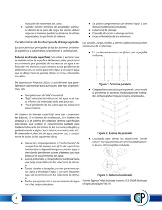 4
reducción de nutrientes del suelo.
●● Cuando existen terrenos de propiedad particu-
lar dentro de la zona de riego, los drenes deben
respetar al máximo posible los linderos de dichas
propiedades, lo que limita al sistema.
Características de los dos tipos de drenaje agrícola.
Las características principales de los dos sistemas de drena-
je, superficial y subterráneo, se presentan a continuación.
Sistema de drenaje superficial. Son obras o acciones que
se realizan sobre la superficie del terreno, para propiciar el
escurrimiento por gravedad de los excesos de agua a ve-
locidades no erosivas y que tampoco cause problemas de
sedimentación, así como para interceptar y desviar el agua
que se dirige hacia la parcela desde terrenos colindantes
más altos.
De acuerdo con Palacios (2002), las condiciones que gene-
ralmente se presentan para que ocurra este tipo de proble-
mas, son:
●● Precipitaciones de“alta”intensidad,
●● 	“Baja”velocidad de infiltración del agua en el sue-
lo, inferior a la intensidad de la precipitación.
●● 	“Poca” pendiente de los suelos que no propicia el
escurrimiento.
Un sistema de drenaje superficial tiene tres componen-
tes básicos, 1) el sistema de recolección, 2) el sistema de
desagüe y 3) el sistema de colección (drenes superficiales
colectores), que reciben el escurrimiento captado para
trasladarlo fuera de los límites de los terrenos protegidos y
posteriormente a algún cauce natural, reservorio, mar, etc.
El sistema de recolección del agua puede ser uno o compo-
nerse de varias de las siguientes obras:
●● Nivelación, emparejamiento o “conformación” de
la superficie del terreno, con el fin de suprimir las
hondonadas o depresiones que acumulen agua o
bien dando pendientes suaves al terreno para que
propiciar el escurrimiento del agua.
●● 	Surcos profundos y con pendiente continúa hacia
una zanja conectada con los colectores de drena-
je.
●● 	Zanjas, canales o desagües, ya sean para intercep-
tar, captar y desalojar el agua o para unir las partes
bajas de los terrenos con los colectores de drena-
je.
●● 	Bordos para protección o encauzamiento del agua
hacia las zanjas colectoras.
●● 	Se puede complementar con drenes “topo” o con
drenaje subterráneo entubado.
●● 	Colectores de drenaje.
●● 	Pozos de absorción o drenaje vertical.
●● 	Una combinación de los anteriores.
Los canales, zanjas, bordos y drenes subterráneos pueden
construirse de tres formas:
●● 	En paralelo en terrenos casi planos con topografía
uniforme.
Figura 1. Sistema paralelo
●● Con pendiente cruzada que siguen el contorno de
la pendiente en terrenos moderadamente inclina-
dos de topografía irregular (espina de pescado).
Figura 2. Espina de pescado
●● Localizado para drenar las depresiones donde
existen encharcamientos en terrenos relativamen-
te planos de topografía ondulada.
Figura 3. Sistema localizado
Fuente: Types of relief drainage systems (SCS-USDA: Drainage
of Agricultural Land (1973)
 