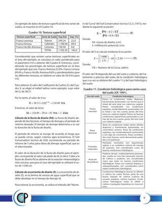 9
Un ejemplo de datos de textura superficial de tres series de
suelos, se muestra en el Cuadro 10.
Cuadro 10. Textura superficial
Considerando que existen varias texturas superficiales en
el área del ejemplo, se calculará un valor ponderado para
el parámetro t10 a obtener del Cuadro 8. Entonces, consi-
derando los porcentajes de textura superficial en el área
del ejemplo que son, Franco Arenosa 22.0%, Franco Limosa
69.4% y Franco Arcillo Arenosa 8.6% y ponderándolos para
las diferentes texturas, se obtiene un valor de 29.4 hrs para
t10.
Para obtener el valor del Coeficiente de Cultivo Cc del Cua-
dro 9, se eligió el trébol ladino como ejemplo, cuyo valor
de Cc de 38.31.
Por lo tanto, el valor de tt es:
hrstt 49.110)10(31.38 46.0
=×=
ro de Curva”del Soil Conservation Service S.C.S. (1972), me-
diante la siguiente ecuación:
díashrstd 3814.2949.110 ==−=
Donde:
	 Pd =Lluvia de diseño, (cm).
	 S =Infiltración potencial, (cm).
El valor de S se calcula mediante la ecuación:
( )
( )SPd
SPd
E
×+
×−
=
8.0
2.0
2
----------- (8)
Donde:
	 CN = Número de la Curva, (adim).
El valor de CN depende del uso del suelo o cubierta, del tra-
tamiento o práctica del suelo, de la condición hidrológica
que a su vez se obtiene del cuadro 11 y del tipo hidrológico
del suelo.
Cuadro 11. Condición hidrológica para varios usos
del suelo (CP, 1991).
54.210
1000
×





−





=
CN
S ---------- (9)
Textura superficial Serie de Suelo Sup.(ha) Sup. (%)
Franco arenosa
Franco limosa
Franco Arcillo Arenosa
Palmar
Cafetales
Limones
TOTAL
349.24
1,106.46
136.56
1.592.26
22.0
69.4
8.6
100.0
Entonces, el valor de td es:
Cálculo de la lluvia de diseño (Pd). La lluvia de diseño de-
pende de dos factores, el tiempo de drenaje y el período de
retorno deseado. El tiempo de drenaje determina a su vez
la duración de la lluvia de diseño.
El período de retorno se escoge de acuerdo al riesgo que
se pueda correr, según criterios agro-económicos. El Soil
Conservation Service de USA, recomienda un período de
retorno de 5 años para obras de drenaje superficial, que es
el seleccionado.
El valor de la duración de la lluvia de diseño para el ejem-
plo, corresponde al valor calculado de td, es decir 3 días y la
lluvia de diseño Pd se obtiene de la estación meteorológica
más cercana, que para el caso del ejemplo se utilizará el va-
lor de 13.08 cm.
Cálculo de escorrentía de diseño (E). La escorrentía de di-
seño (E), es la lámina de exceso de agua superficial que se
debe desalojar en el tiempo de drenaje td.
Para estimar la escorrentía, se utiliza el método del“Núme-
Uso del suelo Condición hidrológica
Pastos
naturales
Pastos en condiciones malas, dispersos,
fuertemente pastoreados con menos que la
mitad del área total con cobertura vegetal.
Pastos considerados con condiciones
regulares, moderadamente pastoreados con
la mitad o las tres cuartas partes del área
total con cubierta vegetal. Pastos en buenas
condiciones, ligeramente pastoreados y con
más de las tres cuartas partes del área total
con cubierta vegetal.
Áreas en condiciones malas, tienen árboles
dispersos y fuertemente pastoreados sin
crecimiento rastrero. Áreas de condiciones
regulares, son moderadamente pastoreadas
y con algo de crecimiento. Áreas considera-
das como buenas, están densamente pobla-
das y sin pastorear.
Áreas
boscosas
Pastizales mezclados con leguminosas
sujetas a un cuidadoso sistema de manejo
de pastoreo. Son considerados como de
buenas condiciones hidrológicas.
Pastizales
mejorados
Praderas densas, moderadamente pastorea-
das, usadas en una bien planeada rotación
de cultivos y praderas, son consideradas
como que están en buenas condiciones
hidrológicas. Áreas con material disperso y
sobrepastoreadas, son considerados como
malas condiciones hidrológicas.
Rotación
de praderas
Condiciones hidrológicas buenas se refieren
a cultivos los cuales forman parte de una
buena rotación de cultivos (cultivos de
escarda, praderas, cultivos tupidos). Condi-
ciones hidrológicas malas se refiere a
cultivos manejados basándose en monocul-
tivos.
Cultivos
 
