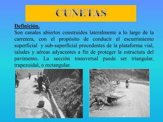 Definición.
Son canales abiertos construidos lateralmente a lo largo de la
carretera, con el propósito de conducir el escurrimiento
superficial y sub-superficial procedentes de la plataforma vial,
taludes y aéreas adyacentes a fin de proteger la estructura del
pavimento. La sección transversal puede ser triangular,
trapezoidal, o rectangular.
 