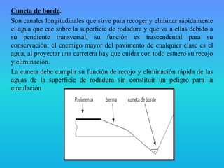 Cuneta de borde.
Son canales longitudinales que sirve para recoger y eliminar rápidamente
el agua que cae sobre la superficie de rodadura y que va a ellas debido a
su pendiente transversal, su función es trascendental para su
conservación; el enemigo mayor del pavimento de cualquier clase es el
agua, al proyectar una carretera hay que cuidar con todo esmero su recojo
y eliminación.
La cuneta debe cumplir su función de recojo y eliminación rápida de las
aguas de la superficie de rodadura sin constituir un peligro para la
circulación
 