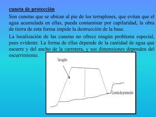 cuneta de protección
Son cunetas que se ubican al pie de los terraplenes, que evitan que el
agua acumulada en ellas, pueda contaminar por capilaridad, la obra
de tierra de esta forma impide la destrucción de la base.
La localización de las cunetas no ofrece ningún problema especial,
pues evidente. La forma de ellas depende de la cantidad de agua que
escurre y del ancho de la carretera, y sus dimensiones dependen del
escurrimiento.
 