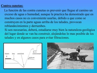 Contra cunetas:
La función de las contra cunetas es prevenir que llegue al camino un
exceso de agua o humedad, aunque la practica ha demostrado que en
muchos casos no es conveniente usarlas, debido a que como se
construyen en la parte aguas arriba de los taludes, provocan
reblandecimientos y derrumbes.
Si son necesarias, deberá, estudiarse muy bien la naturaleza geológica
del lugar donde se van ha construir, alejándolas lo mas posible de los
taludes y en algunos casos para evitar filtraciones.
 