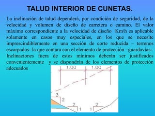 La inclinación de talud dependerá, por condición de seguridad, de la
velocidad y volumen de diseño de carretera o camino. El valor
máximo correspondiente a la velocidad de diseño Kmh es aplicable
solamente en casos muy especiales, en los que se necesite
imprescindiblemente en una sección de corte reducida – terrenos
escarpados- la que contara con el elemento de protección –guardavías-.
Inclinaciones fuera de estos mínimos deberán ser justificados
convenientemente y se dispondrán de los elementos de protección
adecuados
TALUD INTERIOR DE CUNETAS.
 
