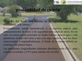 El ancho del fondo será función de la capacidad que quiera
conferírsele a la cuneta .
Eventualmente, puede aumentársele si se requiere espacio para
almacenamiento de nieve o de seguridad para caída de rocas. En tal
caso, la cuneta puede presentar un fondo inferior para el agua y una
plataforma al lado del corte a una cota algo superior, para los fines
mencionados. Longitudinalmente, el fondo de la cuneta deberá ser
continuo, sin puntos bajos.
Las pendientes longitudinales mínimas absolutas serán 0.2%, para
cunetas revestidas y 0.5% para cunetas sin revestir.
profundidad de cuneta
 