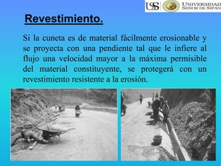 Si la cuneta es de material fácilmente erosionable y
se proyecta con una pendiente tal que le infiere al
flujo una velocidad mayor a la máxima permisible
del material constituyente, se protegerá con un
revestimiento resistente a la erosión.
Revestimiento.
 