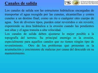Canales de salida
Los canales de salida son las estructuras hidráulicas encargadas de
transportar el agua recogida por las cunetas, alcantarillas y contra
cunetas a un destino final, como un río o cualquier otro cuerpo de
agua. Son de diversos tipos, pueden estar revestidos o sin revestir,
exponiendo su área hidráulica a la erosión cuando las pendientes
son altas y el agua transita a alta velocidad.
Los canales de salida deben ajustarse lo mejor posible a la
topografía del terreno. Su principal enemigo es la erosión,
especialmente para aquellos canales que no tienen ningún tipo de
revestimiento. Otro de los problemas que presentan es la
acumulación y crecimiento de malezas por causa del descuido en su
mantenimiento.
 