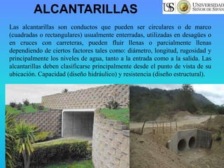 ALCANTARILLAS
Las alcantarillas son conductos que pueden ser circulares o de marco
(cuadradas o rectangulares) usualmente enterradas, utilizadas en desagües o
en cruces con carreteras, pueden fluir llenas o parcialmente llenas
dependiendo de ciertos factores tales como: diámetro, longitud, rugosidad y
principalmente los niveles de agua, tanto a la entrada como a la salida. Las
alcantarillas deben clasificarse principalmente desde el punto de vista de su
ubicación. Capacidad (diseño hidráulico) y resistencia (diseño estructural).
 