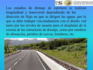 Los estudios de drenaje de carretera se realizan
longitudinal y transversal dependiendo de las
dirección de flujo en que se dirigen las aguas, por lo
que se debe trabajar vinculadamente con el diseño vial
tanto por los niveles de rasante para el desplante de la
corona de las estructuras de drenaje, como por cambios
de alineación, peraltes de curvas, bombeos, etc.
 