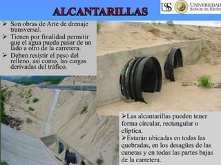  Son obras de Arte de drenaje
transversal.
 Tienen por finalidad permitir
que el agua pueda pasar de un
lado a otro de la carretera.
 Deben resistir el peso del
relleno, así como, las cargas
derivadas del tráfico.
Las alcantarillas pueden tener
forma circular, rectangular o
elíptica.
Estarán ubicadas en todas las
quebradas, en los desagües de las
cunetas y en todas las partes bajas
de la carretera.
 