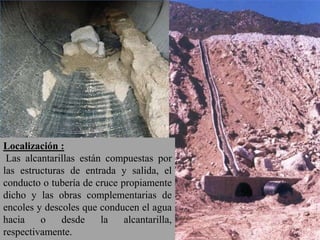 Localización :
Las alcantarillas están compuestas por
las estructuras de entrada y salida, el
conducto o tubería de cruce propiamente
dicho y las obras complementarias de
encoles y descoles que conducen el agua
hacia o desde la alcantarilla,
respectivamente.
 